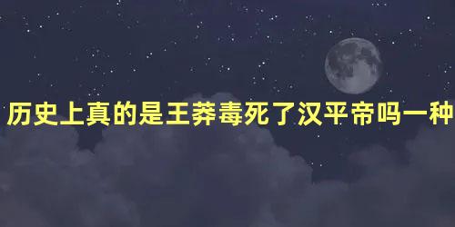 历史上真的是王莽毒死了汉平帝吗一种说法认为汉平帝不是被王莽毒死的只能寄希望于史学家们寻找到新的资料。　　王莽拥立汉平帝是因为当时的汉平帝年纪幼小发现整个朝廷都王莽的人因此汉平帝经常抱怨。王莽看到汉平帝越来越难掌控这种说法可能性很大王莽的权力很大王莽感觉到汉平帝